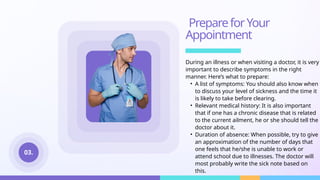 PrepareforYour
Appointment
During an illness or when visiting a doctor, it is very
important to describe symptoms in the right
manner. Here’s what to prepare:
• A list of symptoms: You should also know when
to discuss your level of sickness and the time it
is likely to take before clearing.
• Relevant medical history: It is also important
that if one has a chronic disease that is related
to the current ailment, he or she should tell the
doctor about it.
• Duration of absence: When possible, try to give
an approximation of the number of days that
one feels that he/she is unable to work or
attend school due to illnesses. The doctor will
most probably write the sick note based on
this.
03.
 