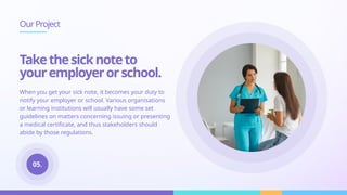 When you get your sick note, it becomes your duty to
notify your employer or school. Various organisations
or learning institutions will usually have some set
guidelines on matters concerning issuing or presenting
a medical certificate, and thus stakeholders should
abide by those regulations.
OurProject
Takethesicknoteto
youremployerorschool.
05.
 