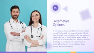 Alternative
Options
In some cases, if your condition is not severe but
you still feel unwell, you may not need a full sick
note. Instead, some employers offer the option of
taking personal or unpaid leave. Alternatively, if
you’re still fit to work but have a medical condition
that requires some accommodation (such as
working from home), you can discuss these
options with your employer.
06.
 