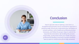 Conclusion
How to get sick note or Getting a sick note is a
straightforward process, but it's essential to approach it
professionally. Ensure you understand your workplace or
school's policies, visit a healthcare professional when
necessary, and follow the proper steps to submit the
required documentation. By handling the process
responsibly, you’ll protect both your health and your
professional standing, ensuring a smooth transition
back to work or school once you're fully recovered
07.
 