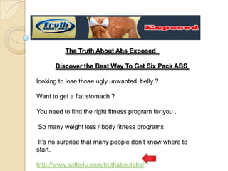 The Truth About Abs Exposed   Discover the Best Way To Get Six Pack ABS  looking to lose those ugly unwanted belly ? Want to get a flat stomach?  You need to find the right fitness program for you .  So many weight loss / body fitness programs. It’s no surprise that many people don’t know where to start. http://www.softe4u.com/truthaboutabs/ 