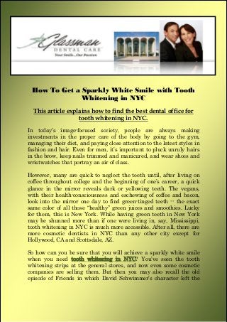 How To Get a Sparkly White Smile with Tooth
Whitening in NYC
This article explains how to find the best dental office for
tooth whitening in NYC.
In today’s image-focused society, people are always making
investments in the proper care of the body by going to the gym,
managing their diet, and paying close attention to the latest styles in
fashion and hair. Even for men, it’s important to pluck unruly hairs
in the brow, keep nails trimmed and manicured, and wear shoes and
wristwatches that portray an air of class.
However, many are quick to neglect the teeth until, after living on
coffee throughout college and the beginning of one’s career, a quick
glance in the mirror reveals dark or yellowing teeth. The vegans,
with their health-consciousness and eschewing of coffee and bacon,
look into the mirror one day to find green-tinged teeth -- the exact
same color of all those “healthy” green juices and smoothies. Lucky
for them, this is New York. While having green teeth in New York
may be shunned more than if one were living in, say, Mississippi,
tooth whitening in NYC is much more accessible. After all, there are
more cosmetic dentists in NYC than any other city except for
Hollywood, CA and Scottsdale, AZ.
So how can you be sure that you will achieve a sparkly white smile
when you need tooth whitening in NYC? You’ve seen the tooth
whitening strips at the general stores, and now even some cosmetic
companies are selling them. But then you may also recall the old
episode of Friends in which David Schwimmer’s character left the
 