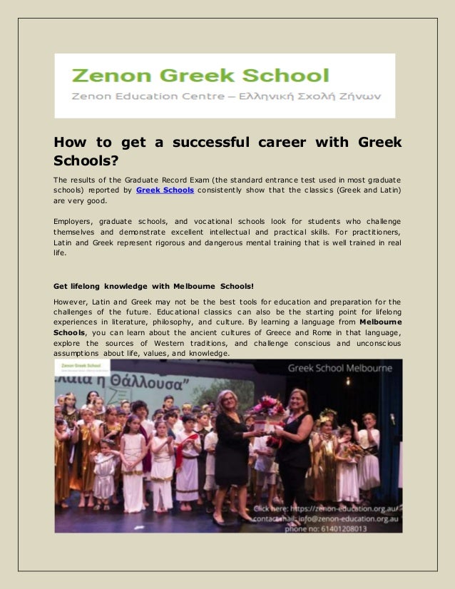 How to get a successful career with Greek
Schools?
The results of the Graduate Record Exam (the standard entrance test used in most graduate
schools) reported by Greek Schools consistently show that the classics (Greek and Latin)
are very good.
Employers, graduate schools, and vocational schools look for students who challenge
themselves and demonstrate excellent intellectual and practical skills. For practitioners,
Latin and Greek represent rigorous and dangerous mental training that is well trained in real
life.
Get lifelong knowledge with Melbourne Schools!
However, Latin and Greek may not be the best tools for education and preparation for the
challenges of the future. Educational classics can also be the starting point for lifelong
experiences in literature, philosophy, and culture. By learning a language from Melbourne
Schools, you can learn about the ancient cultures of Greece and Rome in that language,
explore the sources of Western traditions, and challenge conscious and unconscious
assumptions about life, values, and knowledge.
 