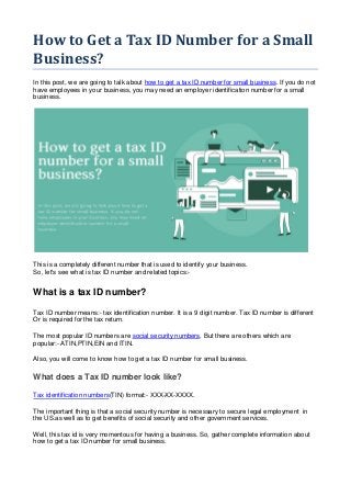 How to Get a Tax ID Number for a Small
Business?
In this post, we are going to talk about how to get a tax ID number for small business. If you do not
have employees in your business, you may need an employer identification number for a small
business.
This is a completely different number that is used to identify your business.
So, let's see what is tax ID number and related topics:-
What is a tax ID number?
Tax ID number means:- tax identification number. It is a 9 digit number. Tax ID number is different
Or is required for the tax return.
The most popular ID numbers are social security numbers. But there are others which are
popular:- ATIN,PTIN,EIN and ITIN.
Also, you will come to know how to get a tax ID number for small business.
What does a Tax ID number look like?
Tax identification numbers(TIN) format:- XXX-XX-XXXX.
The important thing is that a social security number is necessary to secure legal employment in
the US.as well as to get benefits of social security and other government services.
Well, this tax id is very momentous for having a business. So, gather complete information about
how to get a tax ID number for small business.
 