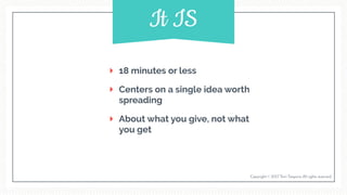 18 minutes or less
Centers on a single idea worth
spreading
About what you give, not what
you get
Copyright © 2017 Terri Trespicio All rights reserved.
It IS
 