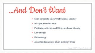 …And Don’t Want
Slick corporate sales/motivational speaker
All style, no substance
Platitudes, cliches, and things we know already
Low energy
Fake energy
A canned talk you’ve given a million times
Copyright © 2017 Terri Trespicio All rights reserved.
 