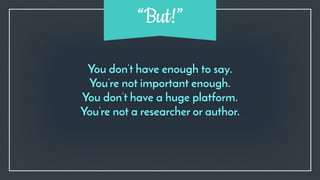 You don’t have enough to say.
You’re not important enough.
You don’t have a huge platform.
You’re not a researcher or author.
“But!”
 