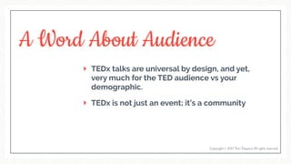 A Word About Audience
TEDx talks are universal by design, and yet,
very much for the TED audience vs your
demographic.
TEDx is not just an event; it’s a community
Copyright © 2017 Terri Trespicio All rights reserved.
 