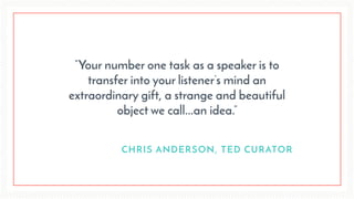 “Your number one task as a speaker is to
transfer into your listener’s mind an
extraordinary gift, a strange and beautiful
object we call...an idea.”
CHRIS ANDERSON, TED CURATOR
 