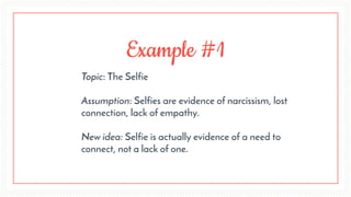 Example #1
Topic: The Selfie 
Assumption: Selfies are evidence of narcissism, lost
connection, lack of empathy.
 
New idea: Selfie is actually evidence of a need to
connect, not a lack of one.
 