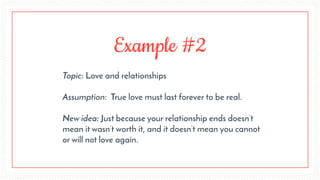 Example #2
Topic: Love and relationships 
Assumption: True love must last forever to be real. 
New idea: Just because your relationship ends doesn’t
mean it wasn’t worth it, and it doesn’t mean you cannot
or will not love again.
 
