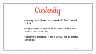 Curiosity
•I always wondered why we do X. So I looked
into it.
•Why are we so afraid of X? I explored it and
here’s what I found.
•I had this problem. Here’s what I did to ﬁnd a
solution.
Copyright © 2017 Terri Trespicio All rights reserved.
 