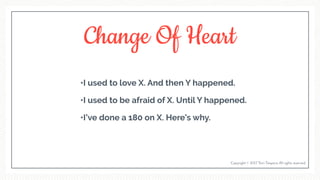 Change Of Heart
•I used to love X. And then Y happened.
•I used to be afraid of X. Until Y happened.
•I’ve done a 180 on X. Here’s why.
Copyright © 2017 Terri Trespicio All rights reserved.
 