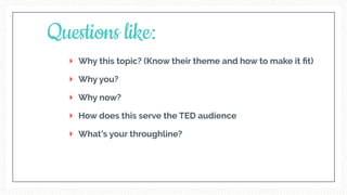 Why this topic? (Know their theme and how to make it ﬁt)
Why you?
Why now?
How does this serve the TED audience
What’s your throughline?
Questions like:
 