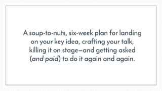 A soup-to-nuts, six-week plan for landing  
on your key idea, crafting your talk,  
killing it on stage—and getting asked  
(and paid) to do it again and again.
 