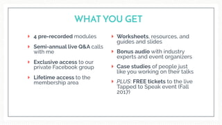 4 pre-recorded modules
Semi-annual live Q&A calls
with me
Exclusive access to our  
private Facebook group
Lifetime access to the
membership area
WHAT YOU GET
Worksheets, resources, and
guides and slides
Bonus audio with industry
experts and event organizers
Case studies of people just
like you working on their talks
PLUS: FREE tickets to the live
Tapped to Speak event (Fall
2017)
 