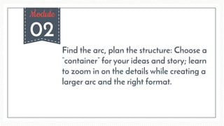 02
Module
Find the arc, plan the structure: Choose a
“container” for your ideas and story; learn
to zoom in on the details while creating a
larger arc and the right format.
 