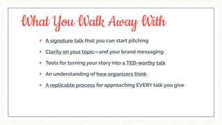A signature talk that you can start pitching
Clarity on your topic—and your brand messaging
Tools for turning your story into a TED-worthy talk
An understanding of how organizers think
A replicable process for approaching EVERY talk you give
What You Walk Away With
 