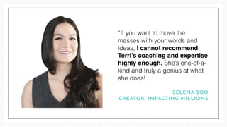 “If you want to move the
masses with your words and
ideas, I cannot recommend
Terri’s coaching and expertise
highly enough. She’s one-of-a-
kind and truly a genius at what
she does!
SELENA SOO
CREATOR, IMPACTING MILLIONS
 