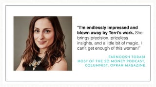 “I'm endlessly impressed and
blown away by Terri's work. She
brings precision, priceless
insights, and a little bit of magic. I
can't get enough of this woman!”
FARNOOSH TORABI
HOST OF THE SO MONEY PODCAST,
COLUMNIST, OPRAH MAGAZINE
 