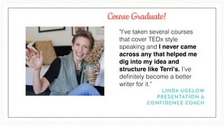 "I've taken several courses
that cover TEDx style
speaking and I never came
across any that helped me
dig into my idea and
structure like Terri's. I've
deﬁnitely become a better
writer for it."
LINDA UGELOW
PRESENTATION &
CONFIDENCE COACH
Course Graduate!
 