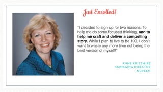 “I decided to sign up for two reasons: To
help me do some focused thinking, and to
help me craft and deliver a compelling
story. While I plan to live to be 100, I don't
want to waste any more time not being the
best version of myself!”
ANNE KRITZMIRE
MANAGING DIRECTOR
NUVEEN
Just Enrolled!
 
