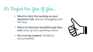 Want to stick the landing on your
signature talk and are struggling with
the idea
Want to land your breakthrough idea
and ramp up your speaking career
Are craving support, feedback,
accountability
It’s Perfect For You If You…
 