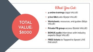 What You Get:
TOTAL
VALUE:
$8000
4 online trainings (2950 VALUE)
5 live Q&A calls ($3250 VALUE)
Worksheets, resources, and guides ($650
VALUE)
Private FB group access ($1000 VALUE)
BONUS audio interviews with industry
experts ($150 VALUE)
FREE tickets to Tapped to Speak LIVE
(fall 2017)
 