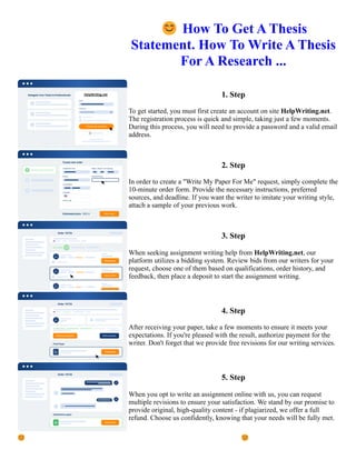 😊How To Get A Thesis
Statement. How To Write A Thesis
For A Research ...
1. Step
To get started, you must first create an account on site HelpWriting.net.
The registration process is quick and simple, taking just a few moments.
During this process, you will need to provide a password and a valid email
address.
2. Step
In order to create a "Write My Paper For Me" request, simply complete the
10-minute order form. Provide the necessary instructions, preferred
sources, and deadline. If you want the writer to imitate your writing style,
attach a sample of your previous work.
3. Step
When seeking assignment writing help from HelpWriting.net, our
platform utilizes a bidding system. Review bids from our writers for your
request, choose one of them based on qualifications, order history, and
feedback, then place a deposit to start the assignment writing.
4. Step
After receiving your paper, take a few moments to ensure it meets your
expectations. If you're pleased with the result, authorize payment for the
writer. Don't forget that we provide free revisions for our writing services.
5. Step
When you opt to write an assignment online with us, you can request
multiple revisions to ensure your satisfaction. We stand by our promise to
provide original, high-quality content - if plagiarized, we offer a full
refund. Choose us confidently, knowing that your needs will be fully met.
😊How To Get A Thesis Statement. How To Write A Thesis For A Research ... 😊How To Get A Thesis
Statement. How To Write A Thesis For A Research ...
 