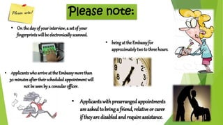 Please note: 
• On the day of your interview, a set of your 
fingerprints will be electronically scanned. 
• Applicants who arrive at the Embassy more than 
30 minutes after their scheduled appointment will 
• Applicants with prearranged appointments 
are asked to bring a friend, relative or carer 
if they are disabled and require assistance. 
not be seen by a consular officer. 
• being at the Embassy for 
approximately two to three hours. 
 