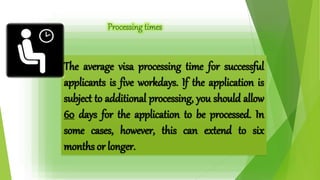 The average visa processing time for successful 
applicants is five workdays. If the application is 
subject to additional processing, you should allow 
60 days for the application to be processed. In 
some cases, however, this can extend to six 
months or longer. 
 