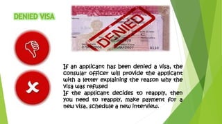 If an applicant has been denied a visa, the 
consular officer will provide the applicant 
with a letter explaining the reason why the 
visa was refused 
If the applicant decides to reapply, then 
you need to reapply, make payment for a 
new visa, schedule a new interview. 
 
