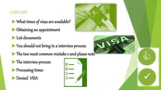CONTAIN 
What times of visas are available? 
 Obtaining an appointment 
 List documents 
 You should not bring to a interview process 
 The two most common mistake s and please note 
 The interview process 
 Processing times 
 Denied VISA 
 