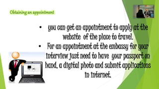• you can get an appointment to apply at the 
website of the place to travel. 
• For an appointment at the embassy for your 
interview just need to have your passport on 
hand, a digital photo and submit applications 
in internet. 
 