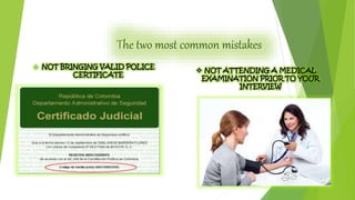 The two most common mistakes 
 NOT BRINGING VALID POLICE 
CERTIFICATE 
 NOT ATTENDING A MEDICAL 
EXAMINATION PRIOR TO YOUR 
INTERVIEW 
 