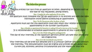 The visa process can vary from an applicant to other, depending on factors such as 
the type of visa requested, among others. 
Step 1: Complete the online application DS-160 online 
the applicant must complete the DS-160 application in its entirety and with the right 
information online before scheduling an appointment 
Step 2: Pay the Visa process online, by phone, at bank. 
Applicants must pay the visa application must also retain your receipt to schedule 
appointments or for further clarification. 
Step 3: Schedule an appointment for biometrics in making CAS and to interview at the Consulate 
It is recommended to schedule appointments in advance of your travel plans 
Step 4: Go to the CAS for taking photo and fingerprints 
The day of your interview at the Applicant Service Center will take your photo and 
ten fingerprints. 
Step 5: Go to the Consulate for your interview 
Your interview will be brief but detailed and is a Consular Officer who will conduct 
the interview. The documentation must be original and provide details about your 
current job, economy, personal circumstances and the reason for your trip 
 