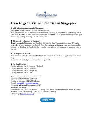 How to get a Vietnamese visa in Singapore
1. Visit Vietnamese embassy in Singapore:
Singapore: 10 Leedon Park • Phone: (65)462-5938
You just complete the forms and return them to the Embassy in Singapore for processing. It will
take about 4/5 days to get it processed and the fee is around £24. If you want an urgent one, you
have to pay slightly more e.g £30 for 3/4 days etc.

2. Through travel agents in Singapore
Travel agency in Singapore will handle it for you, but they’ll charge commission. It’s quite
expensive to get a Vietnam visa directly from the embassy in Singapore anyway (compared to
getting it in Thailand or Cambodia, for example) even without paying extra for an agent to do it
for you.

3. Getting visa on arrival
You may also get a visa on arrival to Vietnam, however, this method is applicable to air travel
only.
Our service fee is budget and saves all you expenses!

4. Further Reading
Getting Vietnam visa in Bangkok, Thailand
Getting Vietnam visa in Cambodia
Getting Vietnam visa in Hong Kong
Getting Vietnam visa in Laos

For more information, please contact us!
CUSTOMER SUPPORT CENTER
Hotline in Vietnam: +84.1699.161.166
E-mail: support@vietnamsvisa.com
Company: Vietnam Visa Agency ., JSC
Tax Code: 0104310077
Head Office: 5th Floor, VPI Tower, 173 Trung Kinh Street, Cau Giay District, Hanoi, Vietnam
Working Hours: Mon-Friday 8:00 AM - 17:00 PM (GMT+7)
Office map: Vietnam Visa Map
 