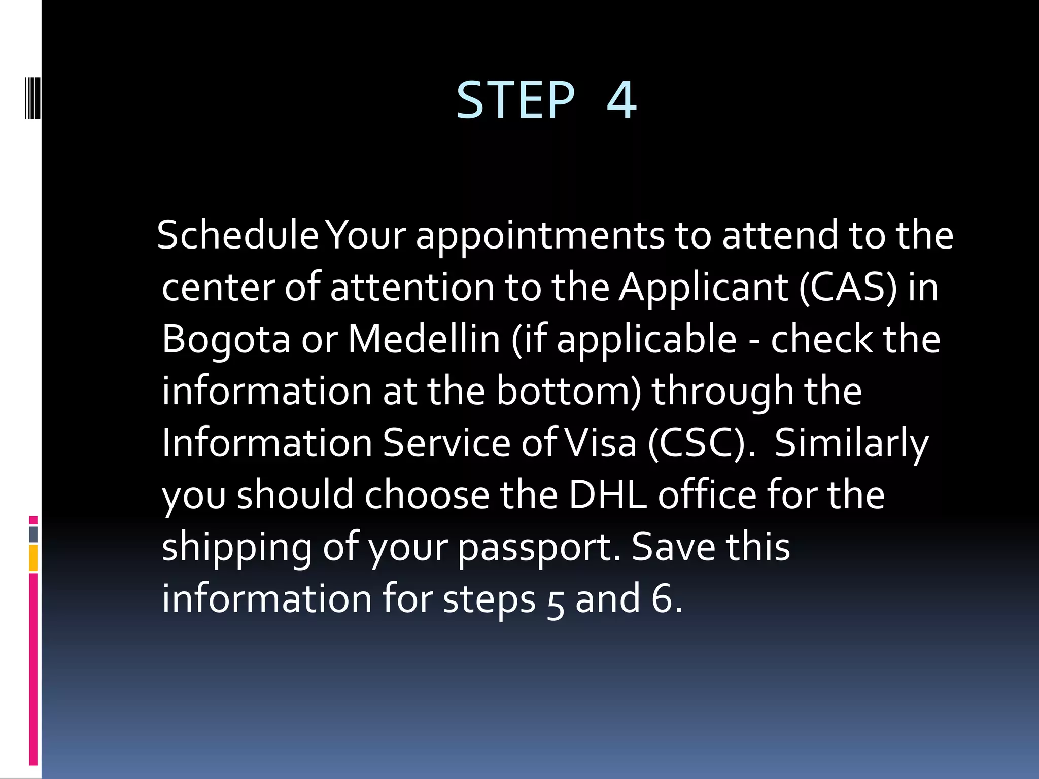 STEP 4
ScheduleYour appointments to attend to the
center of attention to the Applicant (CAS) in
Bogota or Medellin (if applicable - check the
information at the bottom) through the
Information Service ofVisa (CSC). Similarly
you should choose the DHL office for the
shipping of your passport. Save this
information for steps 5 and 6.
 