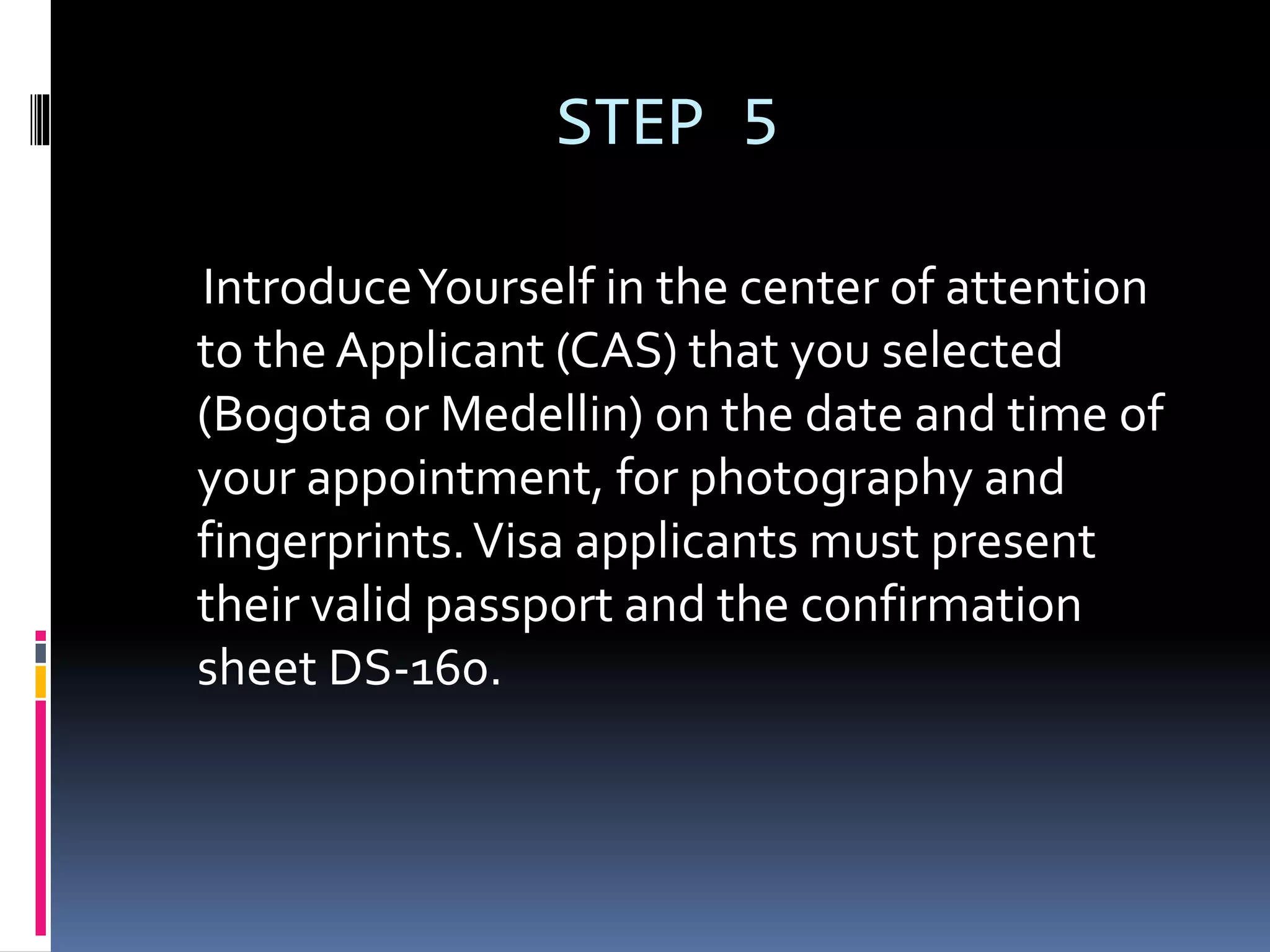 STEP 5
IntroduceYourself in the center of attention
to the Applicant (CAS) that you selected
(Bogota or Medellin) on the date and time of
your appointment, for photography and
fingerprints.Visa applicants must present
their valid passport and the confirmation
sheet DS-160.
 