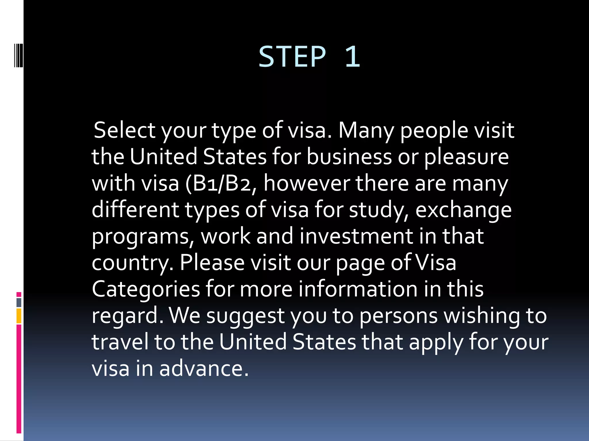 STEP 1
Select your type of visa. Many people visit
the United States for business or pleasure
with visa (B1/B2, however there are many
different types of visa for study, exchange
programs, work and investment in that
country. Please visit our page ofVisa
Categories for more information in this
regard.We suggest you to persons wishing to
travel to the United States that apply for your
visa in advance.
 