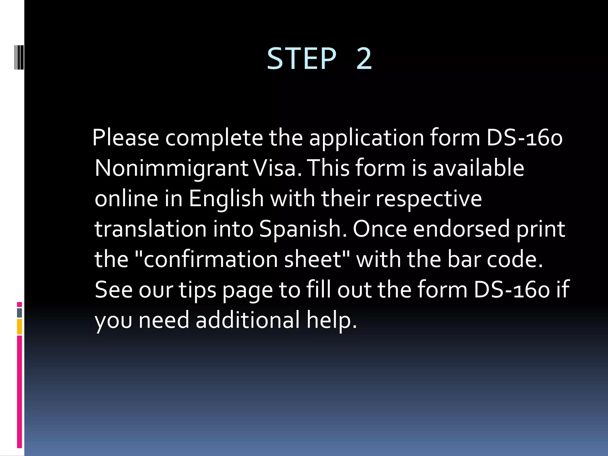 STEP 2
Please complete the application form DS-160
NonimmigrantVisa.This form is available
online in English with their respective
translation into Spanish. Once endorsed print
the "confirmation sheet" with the bar code.
See our tips page to fill out the form DS-160 if
you need additional help.
 