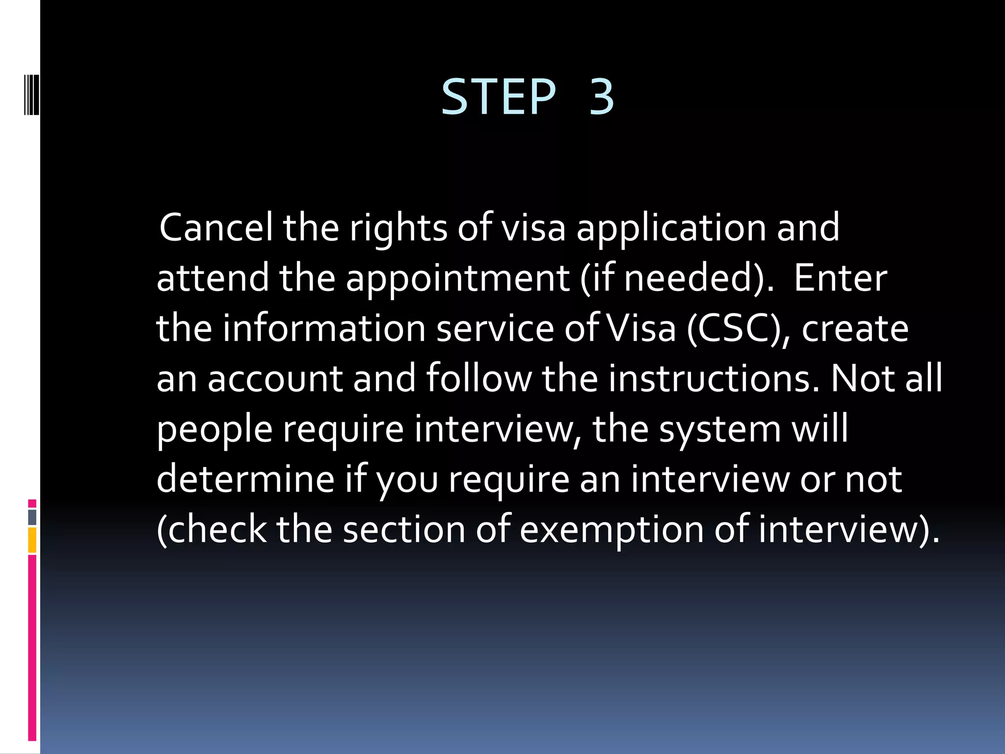 STEP 3
Cancel the rights of visa application and
attend the appointment (if needed). Enter
the information service ofVisa (CSC), create
an account and follow the instructions. Not all
people require interview, the system will
determine if you require an interview or not
(check the section of exemption of interview).
 
