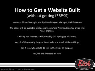 How to Get a Website Built
(without getting f*6!%$)
Amanda Blum // etchsoftware.com
Amanda Blum- Strategist and Technical Project Manager, Etch Software
The slides will be available at slideshare.com/hzp 7.3 minutes after preso ends
Yes, I promise.
I will try not to curse. I will probably fail. Apologies all around.
No, I don’t know why they continue to let me speak at these things.
Yes it real, who would do this to their hair on purpose.
Yes, we are available for hire.
 