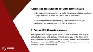 1. How long does it take to get work permit in Malta
2. Partner With Khawaja Manpower
For any company, navigating the process of international growth may be
difficult. Partnering with a global PEO will relieve you of the strain. We'll
make the move to operating in Malta as painless and efficient as possible
for you and your team at Khawaja Manpower. To discover more about our
solution, contact us immediately.
After government amendments to make the procedure easier, obtaining
a single work visa in Malta can take as little as four weeks.
If your competence matches the Key Employment Initiative, your
application can be processed in as little as one week.
 