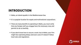 INTRODUCTION
Malta, an island republic in the Mediterranean Sea.
It is a popular location for expats and multinational corporations.
There are many benefits to operating in Malta, you must verify
that any foreign staff you engage have the necessary visas and
permits to do so lawfully.
If you don't know how to secure a work visa in Malta, your firm
might face operating delays and even costs if it doesn't follow
local rules and regulations.
 
