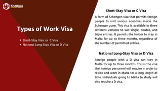 Types of Work Visa
Short-Stay Visa or C Visa
Short-Stay Visa or C Visa
National Long-Stay Visa or D Visa
A form of Schengen visa that permits foreign
people to visit various countries inside the
Schengen zone. This visa is available in three
different versions to suit single, double, and
triple entries. It permits the holder to stay in
Malta for up to three months, regardless of
the number of permitted entries.
National Long-Stay Visa or D Visa
Foreign people with a D visa can stay in
Malta for up to three months. This is the visa
that foreign personnel will require in order to
reside and work in Malta for a long length of
time. Individuals going to Malta to study will
also require a D visa.
 