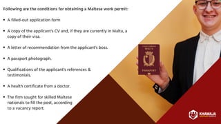 A filled-out application form
A copy of the applicant's CV and, if they are currently in Malta, a
copy of their visa.
A letter of recommendation from the applicant's boss.
A passport photograph.
Qualifications of the applicant's references &
A health certificate from a doctor.
The firm sought for skilled Maltese
Following are the conditions for obtaining a Maltese work permit:
testimonials.
nationals to fill the post, according
to a vacancy report.
 