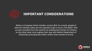 IMPORTANT CONSIDERATIONS
Malta is a European Union member country (EU). As a result, people of
other EU member states are not required to get a visa to visit Malta. They
are also excluded from the need for an employment license. EU citizens,
on the other hand, must register their stay with Malta's Department of
Citizenship and Expatriate Affairs within three months of arrival.


 
