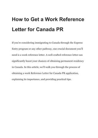 How to Get a Work Reference
Letter for Canada PR
If you’re considering immigrating to Canada through the Express
Entry program or any other pathway, one crucial document you’ll
need is a work reference letter. A well-crafted reference letter can
significantly boost your chances of obtaining permanent residency
in Canada. In this article, we’ll walk you through the process of
obtaining a work Reference Letter for Canada PR application,
explaining its importance, and providing practical tips.
 