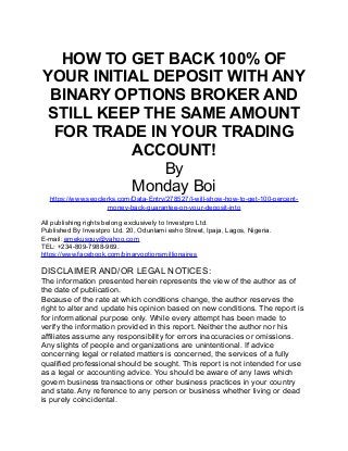 HOW TO GET BACK 100% OF 
YOUR INITIAL DEPOSIT WITH ANY 
BINARY OPTIONS BROKER AND 
STILL KEEP THE SAME AMOUNT 
FOR TRADE IN YOUR TRADING 
ACCOUNT! 
By 
Monday Boi 
https://www.seoclerks.com/Data-Entry/278527/I-will-show-how-to-get-100-percent-money- 
back-guarantee-on-your-deposit-into 
All publishing rights belong exclusively to Investpro Ltd. 
Published By Investpro Ltd. 20, Odunlami esho Street, Ipaja, Lagos, Nigeria. 
E-mail: emekusguy@yahoo.com 
TEL: +234-809-7988-969. 
https://www.facebook.com/binaryoptionsmillionaires 
DISCLAIMER AND/OR LEGAL NOTICES: 
The information presented herein represents the view of the author as of 
the date of publication. 
Because of the rate at which conditions change, the author reserves the 
right to alter and update his opinion based on new conditions. The report is 
for informational purpose only. While every attempt has been made to 
verify the information provided in this report. Neither the author nor his 
affiliates assume any responsibility for errors inaccuracies or omissions. 
Any slights of people and organizations are unintentional. If advice 
concerning legal or related matters is concerned, the services of a fully 
qualified professional should be sought. This report is not intended for use 
as a legal or accounting advice. You should be aware of any laws which 
govern business transactions or other business practices in your country 
and state. Any reference to any person or business whether living or dead 
is purely coincidental. 
 